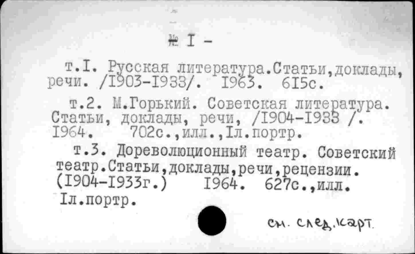 ﻿» I -
т.1. Русская литература.Статьи.доклады, речи. /1903-1933/. 1963. 615с.
т.2. М.Горький. Советская литература. Статьи, доклады, речи, /1904-1933 /. 1964.	702с.,илл.,1л.портр.
т.З. Дореволюционный театр. Советский театр.Статьи,доклады,речи,рецензии. (1904-1933Г.)	1964. 627с.,илл.
1л.портр.
слл.